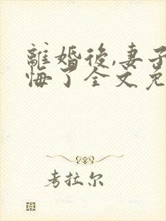 离婚后,妻子后悔了全文免费阅读