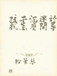 孩子沉迷于玩游戏怎么开导