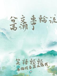 公交车轮流澡到高潮了