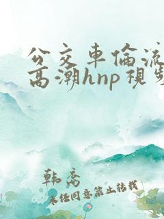 公交车伦流澡到高潮hnp视频