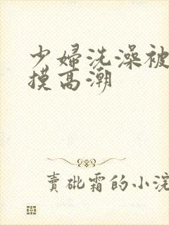 少妇洗澡被老汉摸高潮
