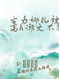 古力娜扎被肉干高h潮文不断
