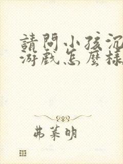请问小孩沉迷于游戏怎么样解决
