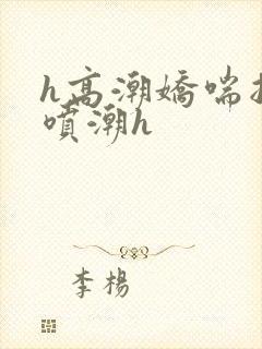 h高潮娇喘抽搐喷潮h
