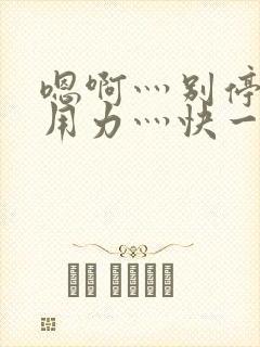 嗯啊灬别停啊灬用力灬快一