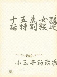 十五岁女孩不听话特别叛逆怎么办