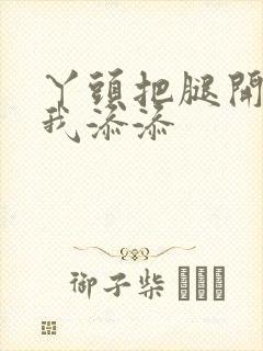 丫头把腿开大让我添添