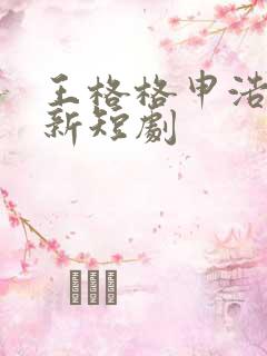 王格格申浩男最新短剧