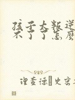 孩子太叛逆了管不了了怎么办