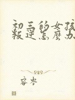 初三的女孩厌学叛逆怎么办
