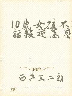 10岁女孩不听话叛逆怎么办