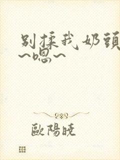 别揉我奶头~啊~嗯~
