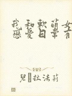 我和软萌女友的恋爱日常有声书