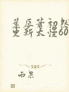 叶辰萧初然刚刚更新太慢600集