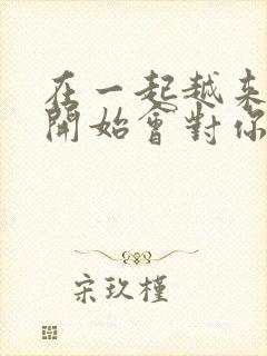 在一起越来越久开始会对你在乎什么歌