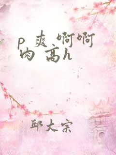 p 爽 啊啊 肉 高h