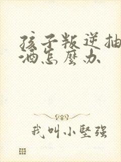 孩子叛逆抽烟喝酒怎么办