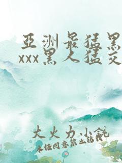 亚洲最猛黑人xxxx黑人猛交
