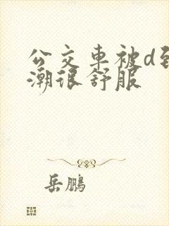 公交车被d到高潮很舒服