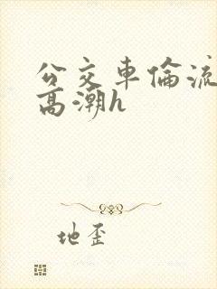 公交车伦流澡到高潮h