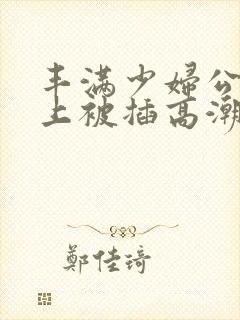 丰满少妇公交车上被插高潮