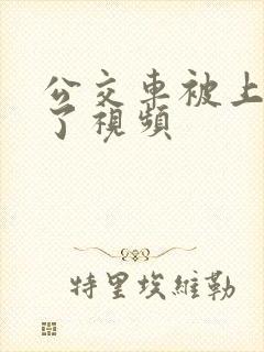 公交车被上高潮了视频