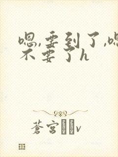 嗯,要到了,嗯不要了h