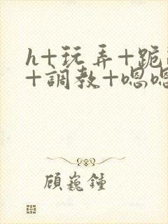 h+玩弄+跪趴+调教+嗯嗯男男