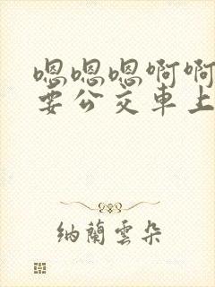 嗯嗯嗯啊啊啊不要公交车上