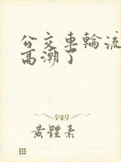 公交车轮流澡到高潮了