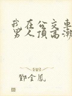 我在公交车上被男人顶高潮了