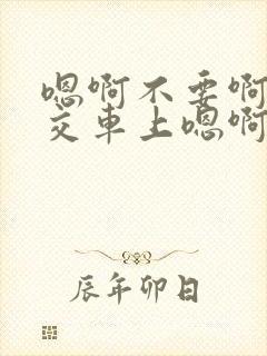 嗯啊不要啊在公交车上嗯啊