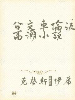 公交车伦流澡到高潮小说
