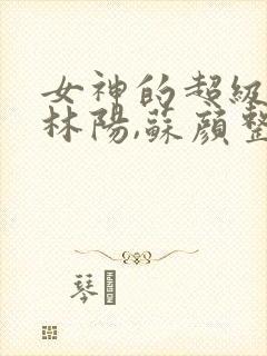 女神的超级赘婿林阳,苏颜整本免费