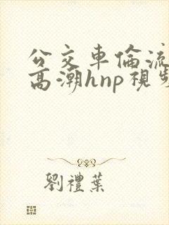 公交车伦流澡到高潮hnp视频