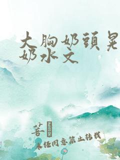 大胸奶头晃着喷奶水文