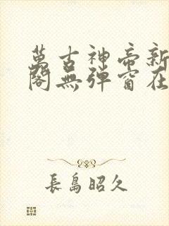 万古神帝新笔趣阁无弹窗在线阅读