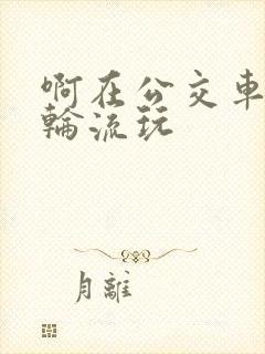啊在公交车上被轮流玩