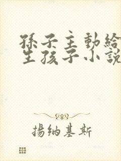 孙子主动给爷爷生孩子小说免费阅读
