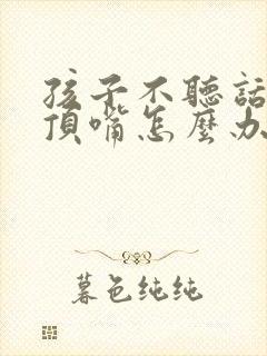 孩子不听话叛逆顶嘴怎么办