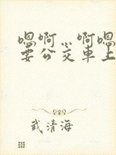 嗯啊…啊嗯嗯还要公交车上