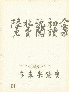 陆北沈初念全文免费阅读最新章节列
