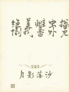 绝美雌虫总想扑倒我番外免费阅读