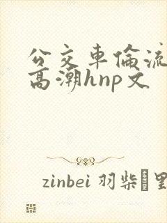 公交车伦流澡到高潮hnp文