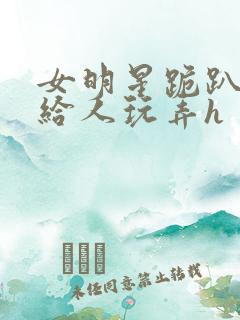 女明星跪趴撅着给人玩弄h