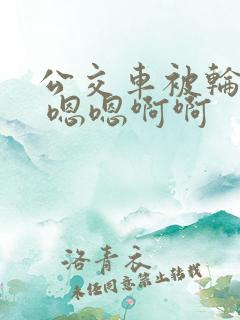 公交车被轮啊啊 嗯嗯啊啊
