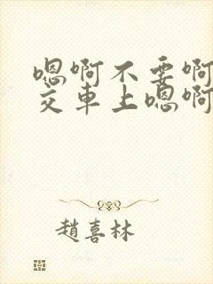 嗯啊不要啊在公交车上嗯啊