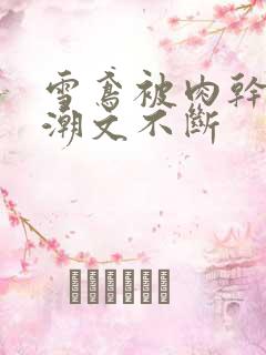 雪鸢被肉干高h潮文不断