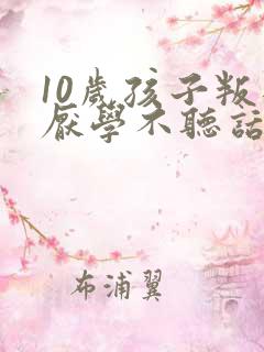 10岁孩子叛逆厌学不听话家长如何做