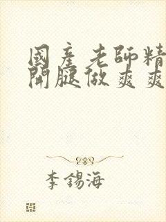 国产老师精品扒开腿做爽爽爽